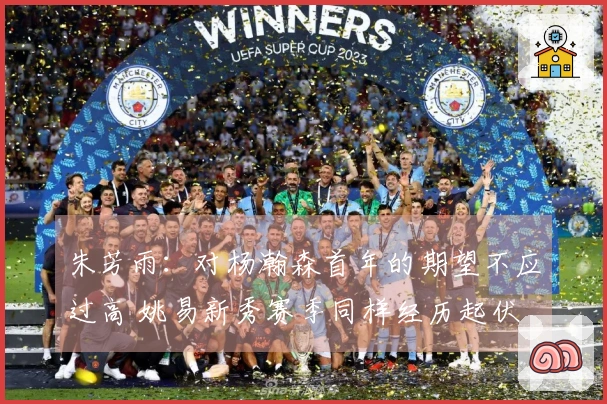 朱芳雨：对杨瀚森首年的期望不应过高 姚易新秀赛季同样经历起伏