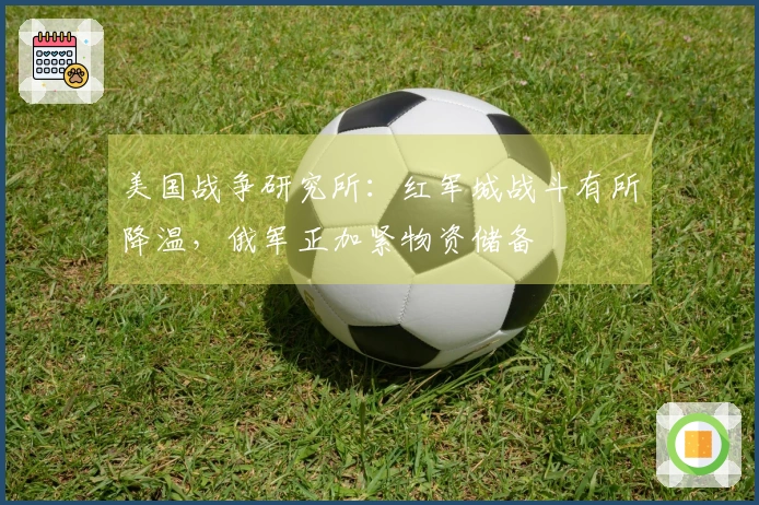 美国战争研究所：红军城战斗有所降温，俄军正加紧物资储备