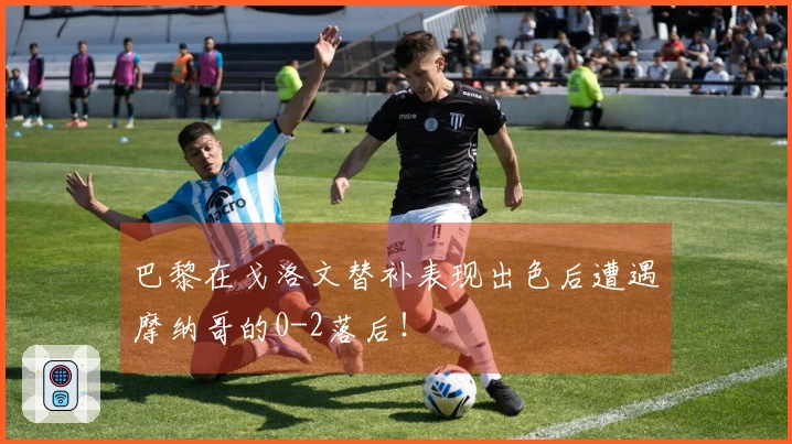 巴黎在戈洛文替补表现出色后遭遇摩纳哥的0-2落后！