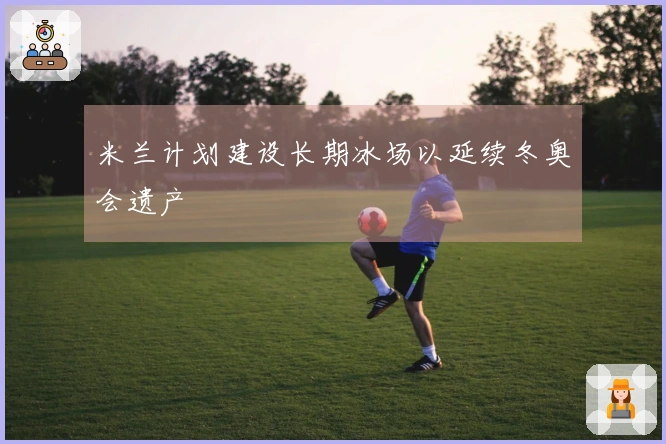 米兰计划建设长期冰场以延续冬奥会遗产