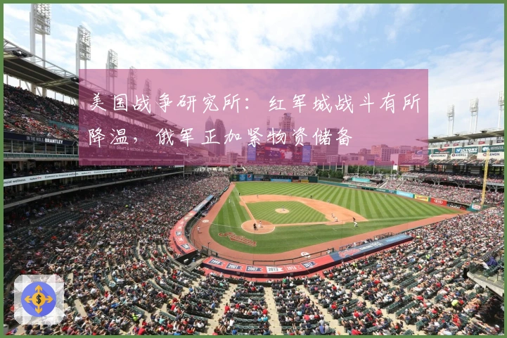 美国战争研究所：红军城战斗有所降温，俄军正加紧物资储备