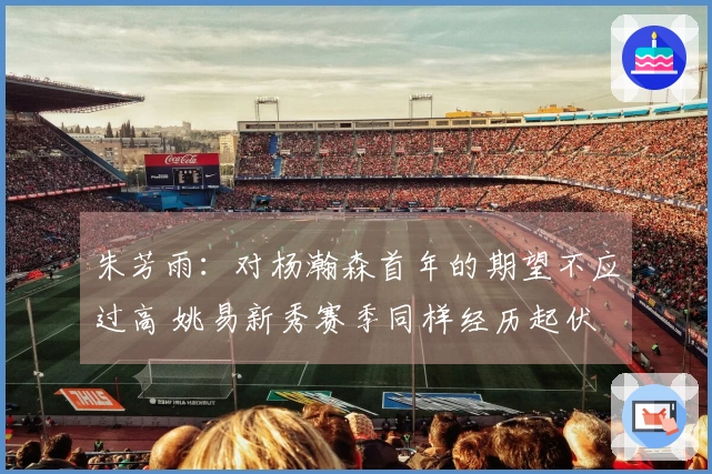朱芳雨：对杨瀚森首年的期望不应过高 姚易新秀赛季同样经历起伏