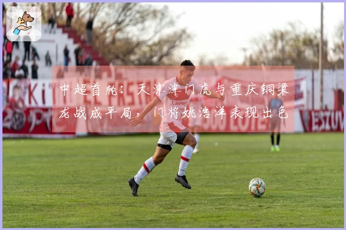 中超首轮：天津津门虎与重庆铜梁龙战成平局，门将姚浩洋表现出色！
