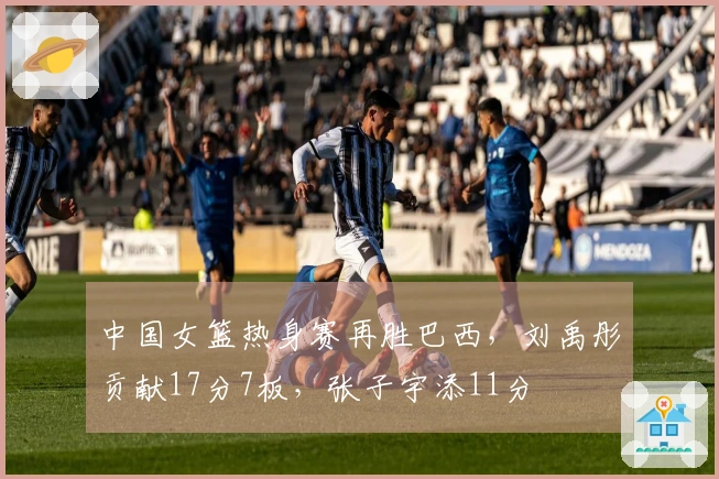 中国女篮热身赛再胜巴西，刘禹彤贡献17分7板，张子宇添11分