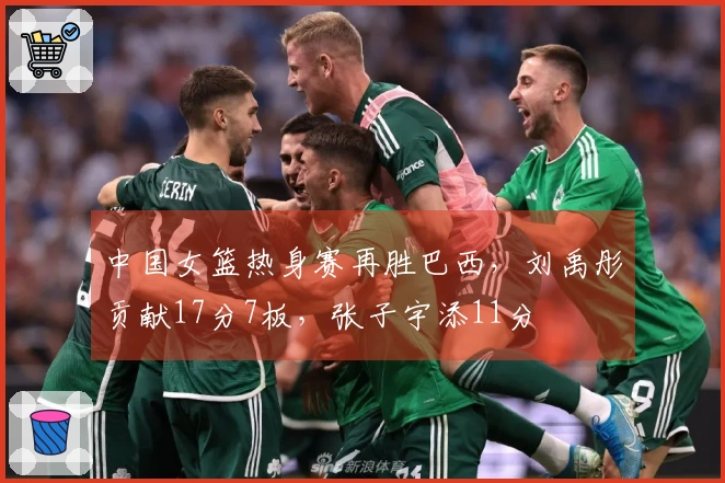 中国女篮热身赛再胜巴西，刘禹彤贡献17分7板，张子宇添11分