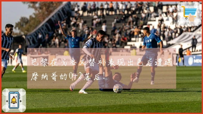 巴黎在戈洛文替补表现出色后遭遇摩纳哥的0-2落后！