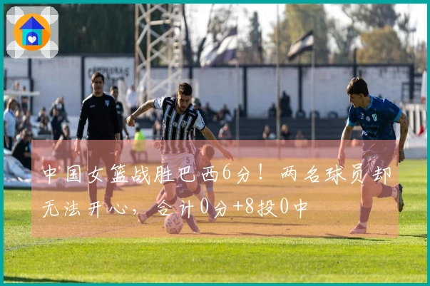 中国女篮战胜巴西6分！两名球员却无法开心，合计0分+8投0中