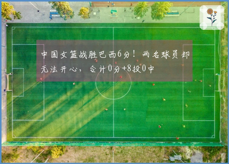 中国女篮战胜巴西6分！两名球员却无法开心，合计0分+8投0中