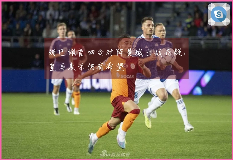 姆巴佩首回合对阵曼城出战存疑，皇马表示仍有希望