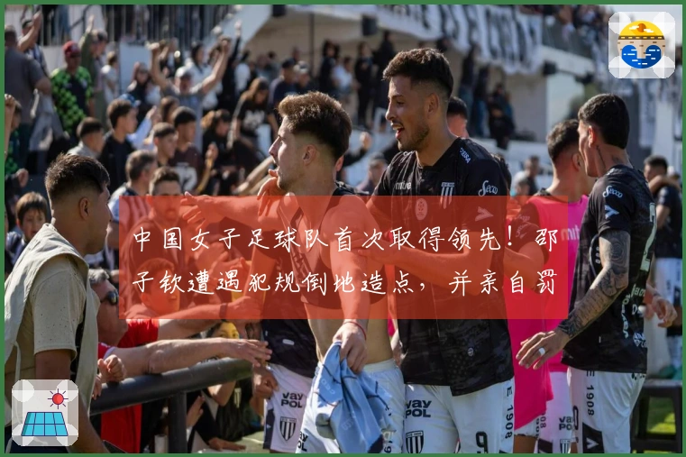 中国女子足球队首次取得领先！邵子钦遭遇犯规倒地造点，并亲自罚球成功！