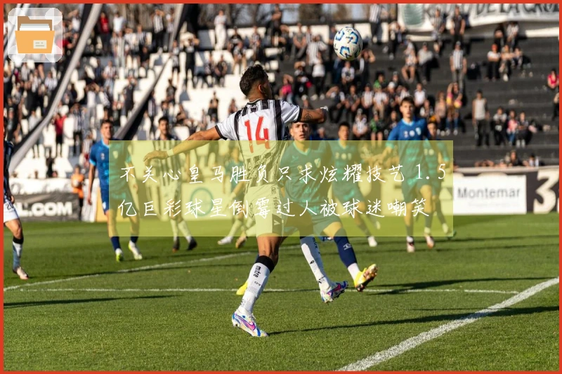不关心皇马胜负只求炫耀技艺 1.5亿巨彩球星倒霉过人被球迷嘲笑