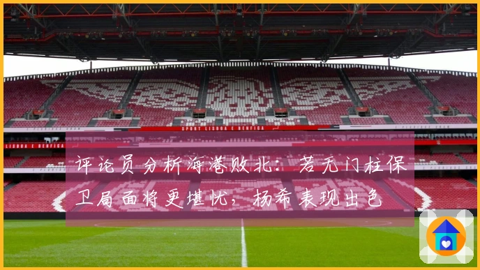 评论员分析海港败北：若无门柱保卫局面将更堪忧，杨希表现出色