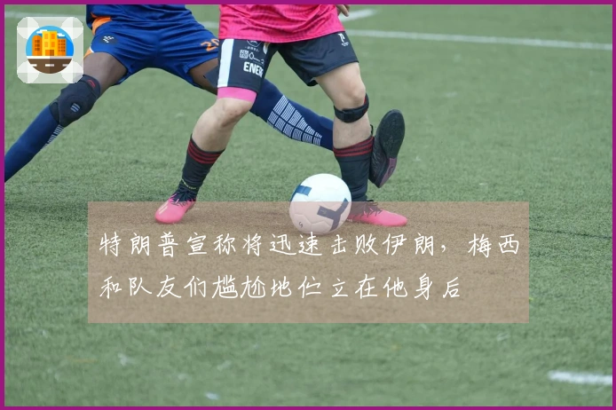 特朗普宣称将迅速击败伊朗，梅西和队友们尴尬地伫立在他身后